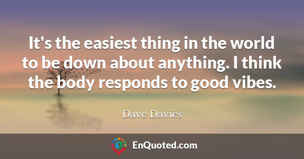 It's the easiest thing in the world to be down about anything. I think the body responds to good vibes.