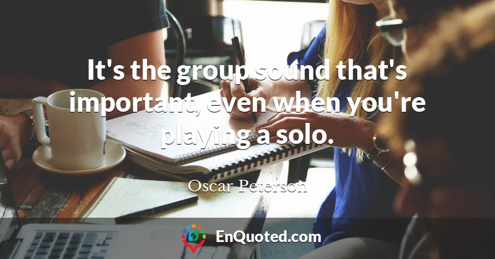 It's the group sound that's important, even when you're playing a solo.