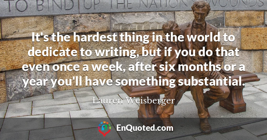 It's the hardest thing in the world to dedicate to writing, but if you do that even once a week, after six months or a year you'll have something substantial.