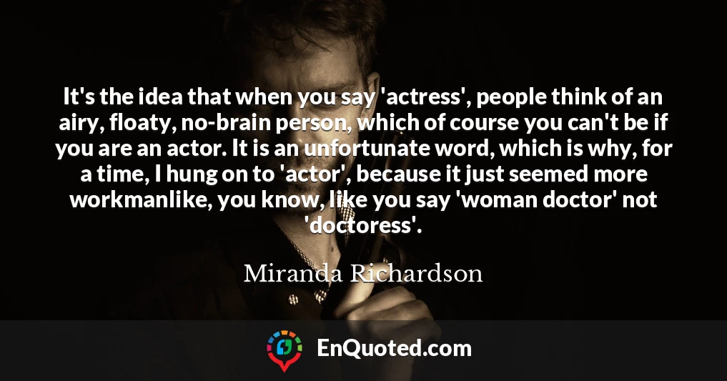It's the idea that when you say 'actress', people think of an airy, floaty, no-brain person, which of course you can't be if you are an actor. It is an unfortunate word, which is why, for a time, I hung on to 'actor', because it just seemed more workmanlike, you know, like you say 'woman doctor' not 'doctoress'.