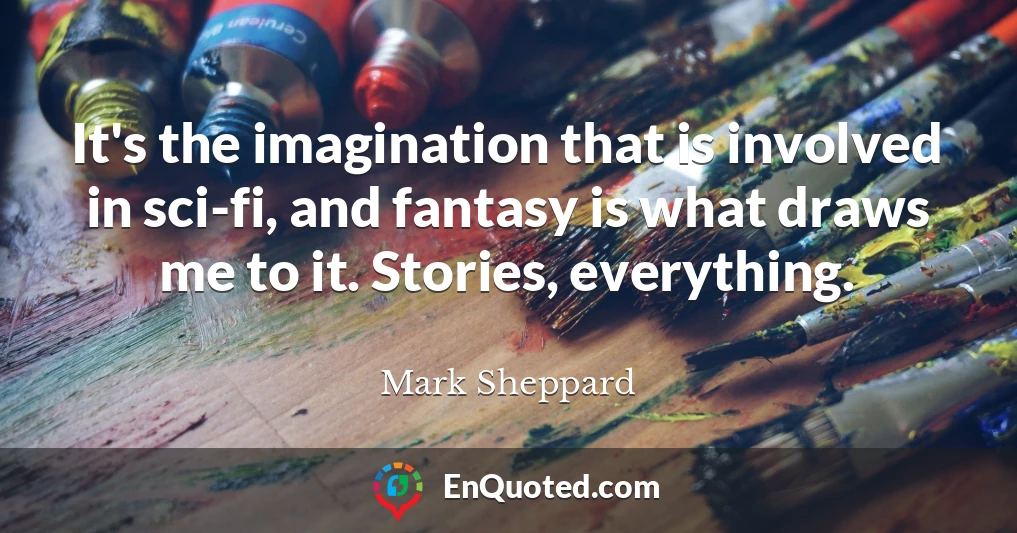 It's the imagination that is involved in sci-fi, and fantasy is what draws me to it. Stories, everything.