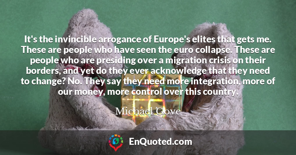 It's the invincible arrogance of Europe's elites that gets me. These are people who have seen the euro collapse. These are people who are presiding over a migration crisis on their borders, and yet do they ever acknowledge that they need to change? No. They say they need more integration, more of our money, more control over this country.