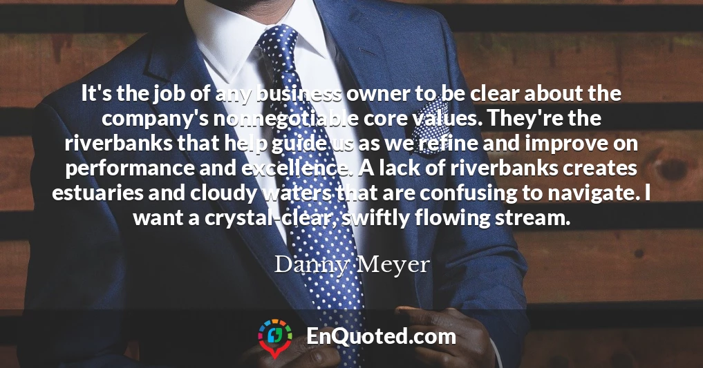It's the job of any business owner to be clear about the company's nonnegotiable core values. They're the riverbanks that help guide us as we refine and improve on performance and excellence. A lack of riverbanks creates estuaries and cloudy waters that are confusing to navigate. I want a crystal-clear, swiftly flowing stream.