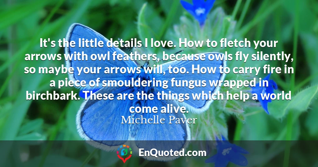 It's the little details I love. How to fletch your arrows with owl feathers, because owls fly silently, so maybe your arrows will, too. How to carry fire in a piece of smouldering fungus wrapped in birchbark. These are the things which help a world come alive.