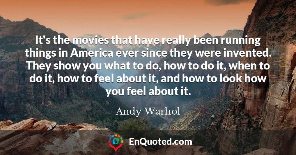 It's the movies that have really been running things in America ever since they were invented. They show you what to do, how to do it, when to do it, how to feel about it, and how to look how you feel about it.