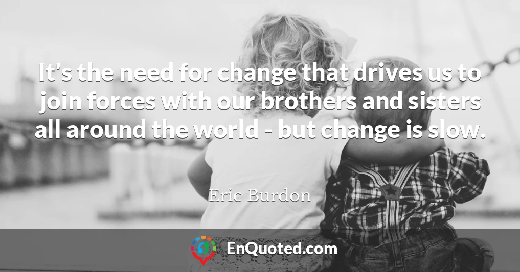 It's the need for change that drives us to join forces with our brothers and sisters all around the world - but change is slow.