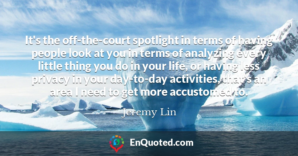 It's the off-the-court spotlight in terms of having people look at you in terms of analyzing every little thing you do in your life, or having less privacy in your day-to-day activities, that's an area I need to get more accustomed to.