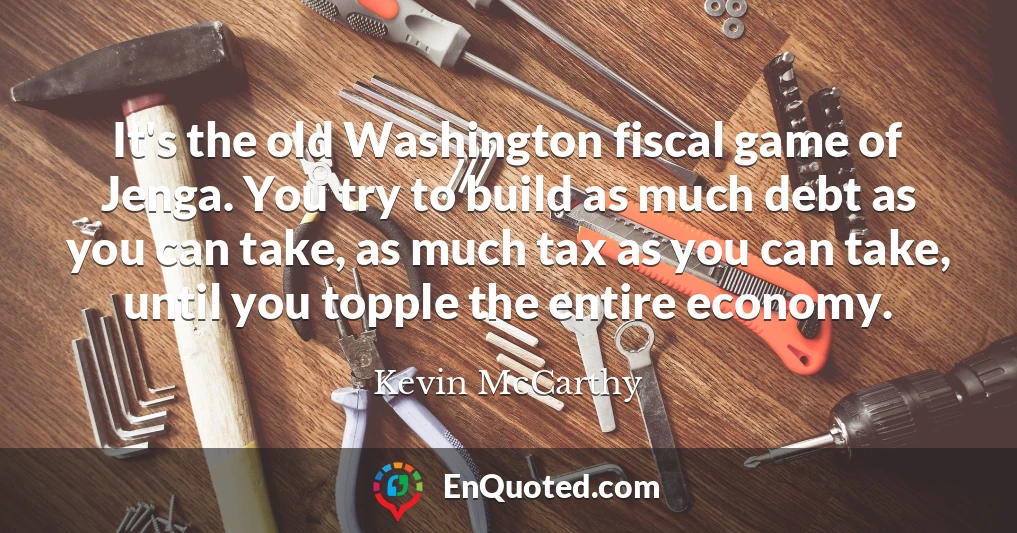 It's the old Washington fiscal game of Jenga. You try to build as much debt as you can take, as much tax as you can take, until you topple the entire economy.
