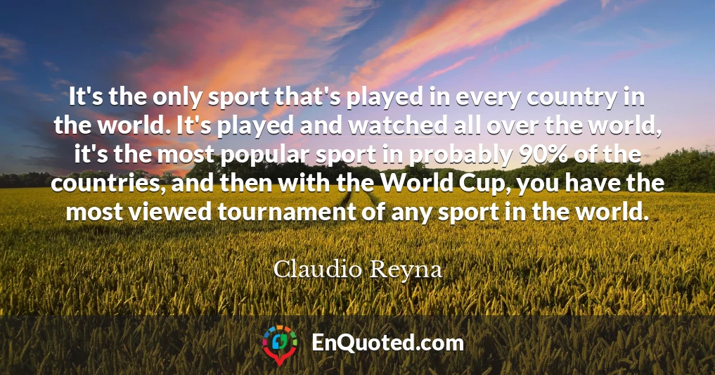 It's the only sport that's played in every country in the world. It's played and watched all over the world, it's the most popular sport in probably 90% of the countries, and then with the World Cup, you have the most viewed tournament of any sport in the world.