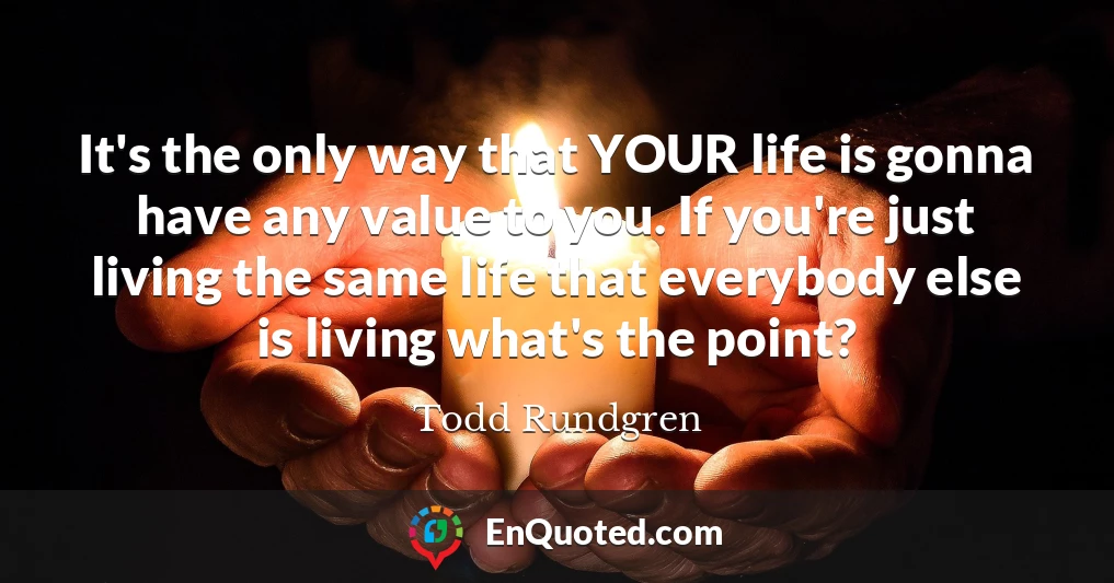 It's the only way that YOUR life is gonna have any value to you. If you're just living the same life that everybody else is living what's the point?
