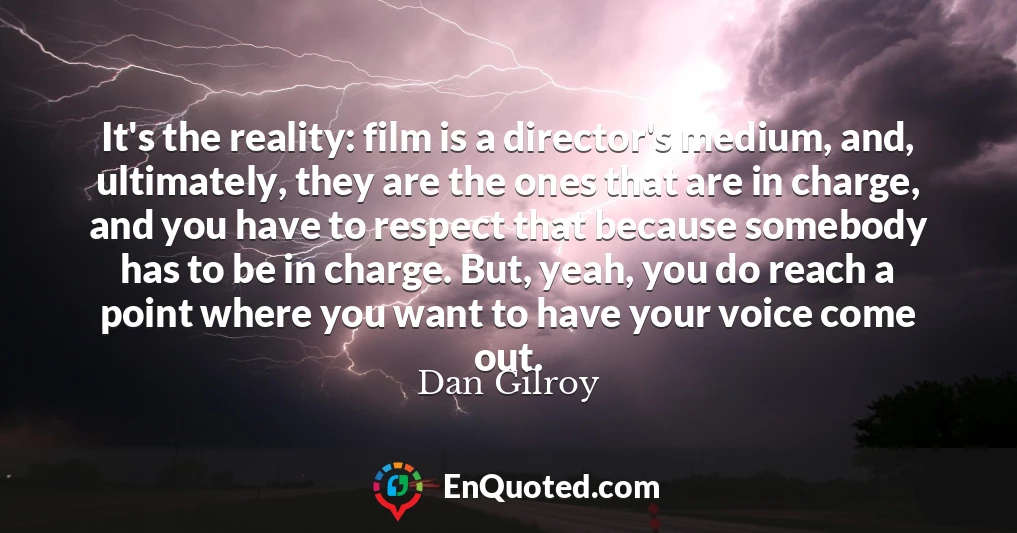 It's the reality: film is a director's medium, and, ultimately, they are the ones that are in charge, and you have to respect that because somebody has to be in charge. But, yeah, you do reach a point where you want to have your voice come out.