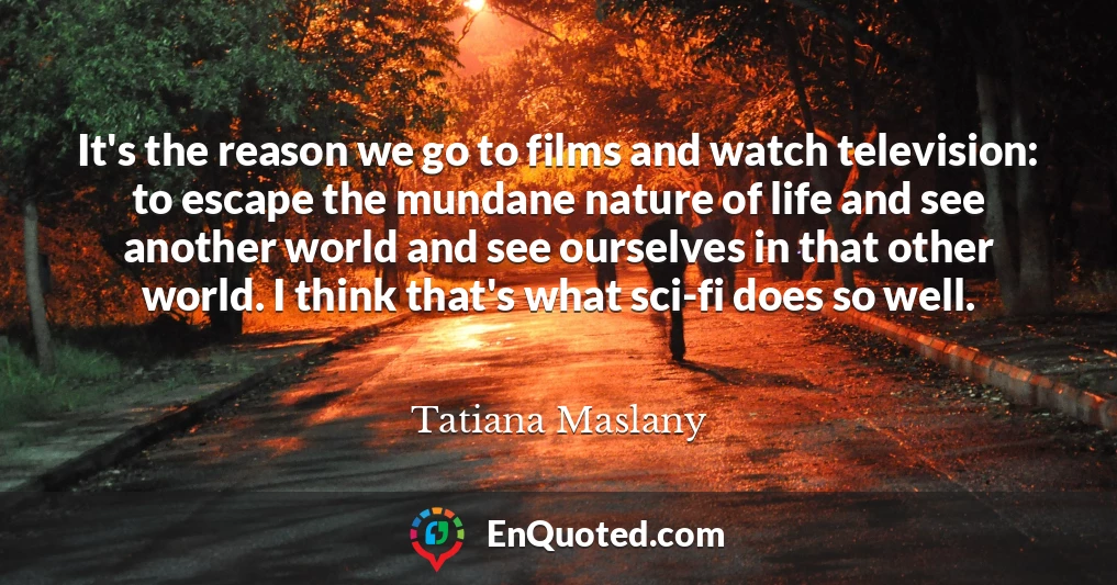 It's the reason we go to films and watch television: to escape the mundane nature of life and see another world and see ourselves in that other world. I think that's what sci-fi does so well.