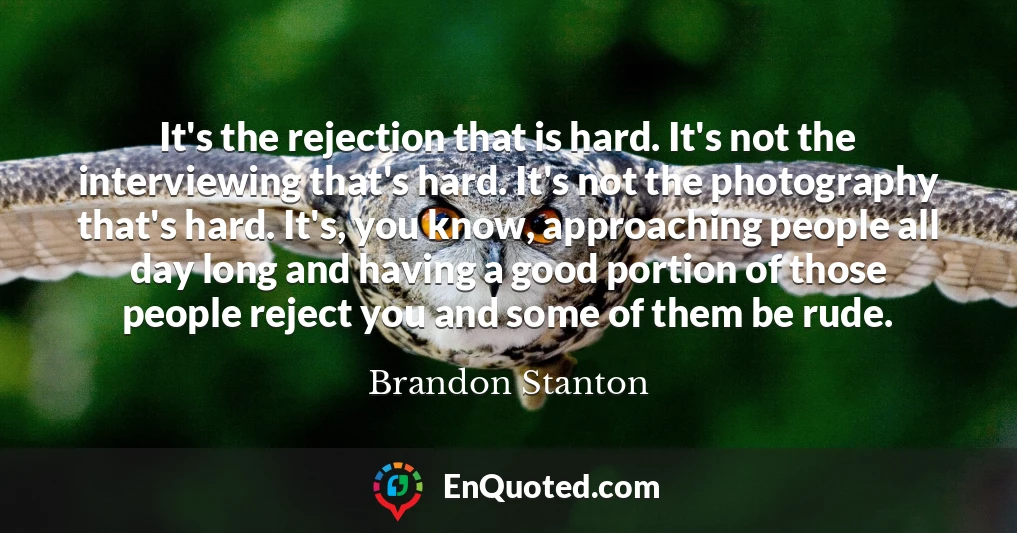 It's the rejection that is hard. It's not the interviewing that's hard. It's not the photography that's hard. It's, you know, approaching people all day long and having a good portion of those people reject you and some of them be rude.