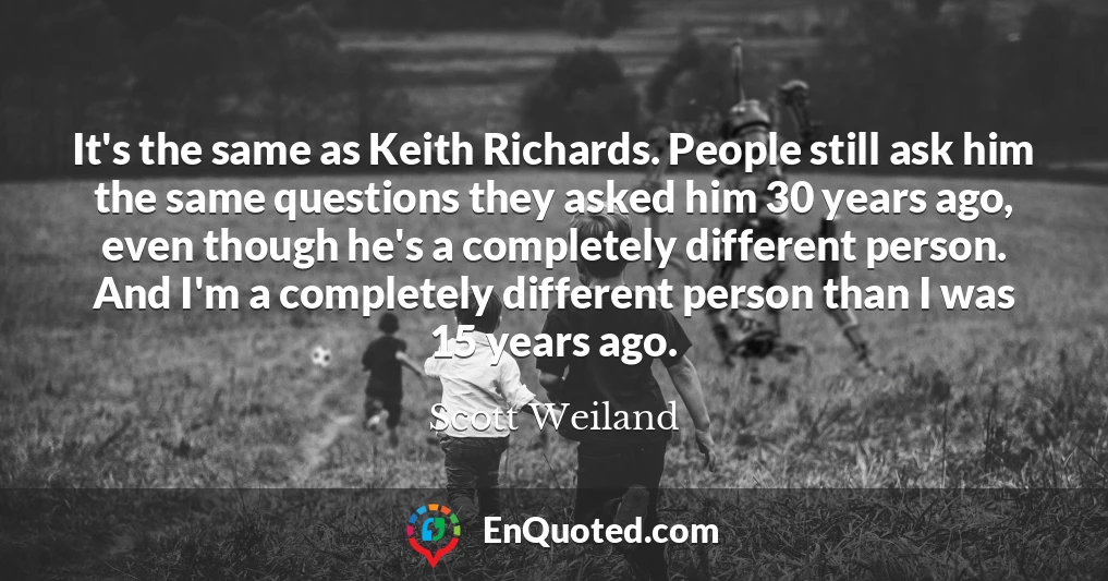 It's the same as Keith Richards. People still ask him the same questions they asked him 30 years ago, even though he's a completely different person. And I'm a completely different person than I was 15 years ago.