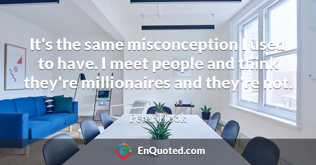 It's the same misconception I used to have. I meet people and think they're millionaires and they're not.