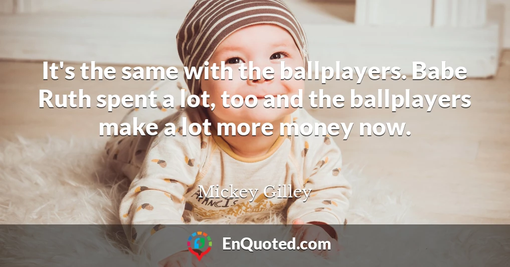 It's the same with the ballplayers. Babe Ruth spent a lot, too and the ballplayers make a lot more money now.