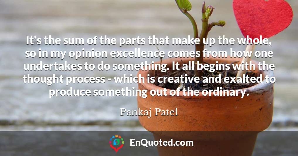 It's the sum of the parts that make up the whole, so in my opinion excellence comes from how one undertakes to do something. It all begins with the thought process - which is creative and exalted to produce something out of the ordinary.