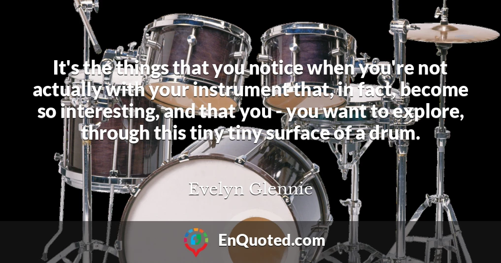 It's the things that you notice when you're not actually with your instrument that, in fact, become so interesting, and that you - you want to explore, through this tiny tiny surface of a drum.