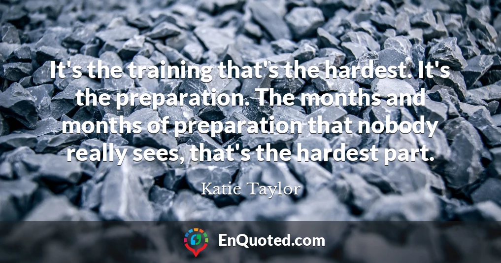 It's the training that's the hardest. It's the preparation. The months and months of preparation that nobody really sees, that's the hardest part.