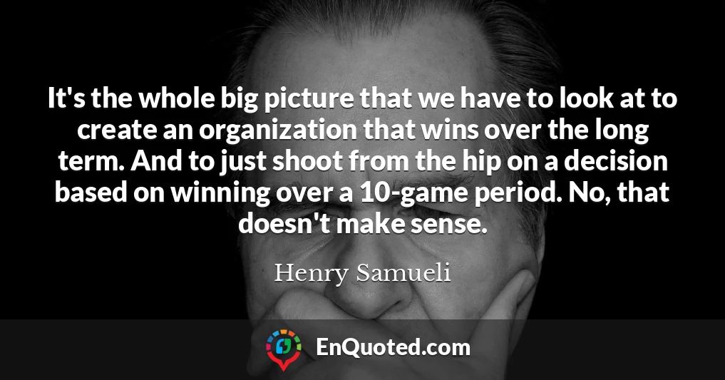 It's the whole big picture that we have to look at to create an organization that wins over the long term. And to just shoot from the hip on a decision based on winning over a 10-game period. No, that doesn't make sense.