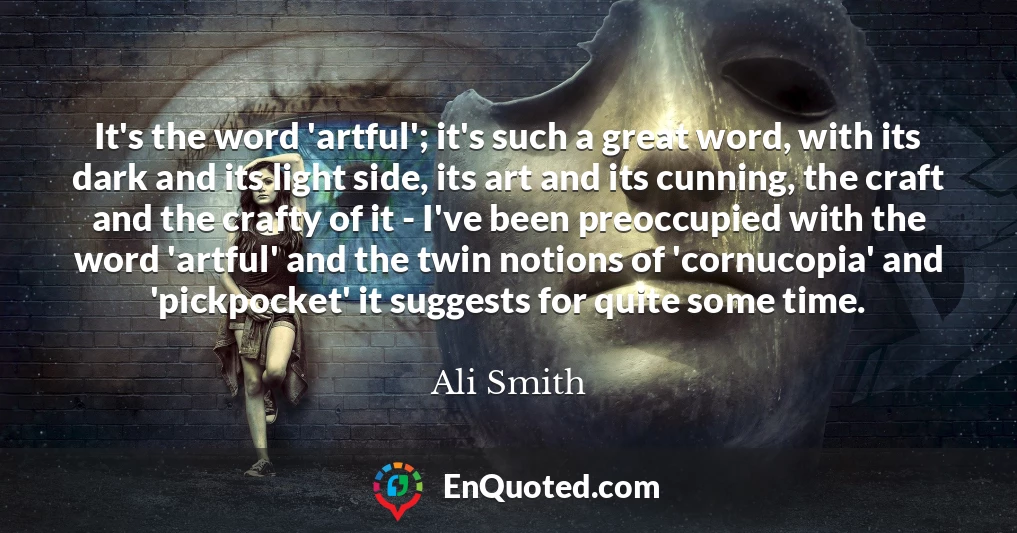 It's the word 'artful'; it's such a great word, with its dark and its light side, its art and its cunning, the craft and the crafty of it - I've been preoccupied with the word 'artful' and the twin notions of 'cornucopia' and 'pickpocket' it suggests for quite some time.