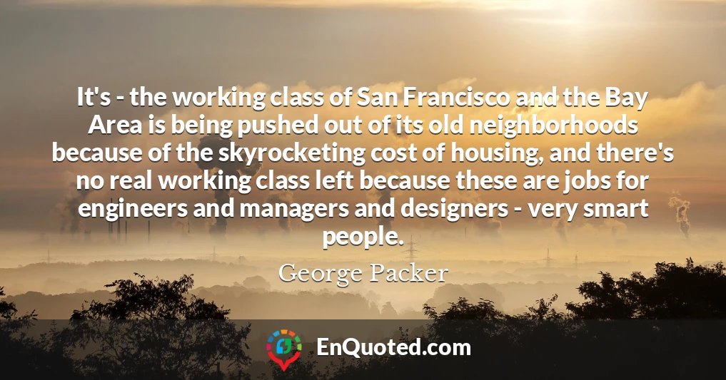 It's - the working class of San Francisco and the Bay Area is being pushed out of its old neighborhoods because of the skyrocketing cost of housing, and there's no real working class left because these are jobs for engineers and managers and designers - very smart people.