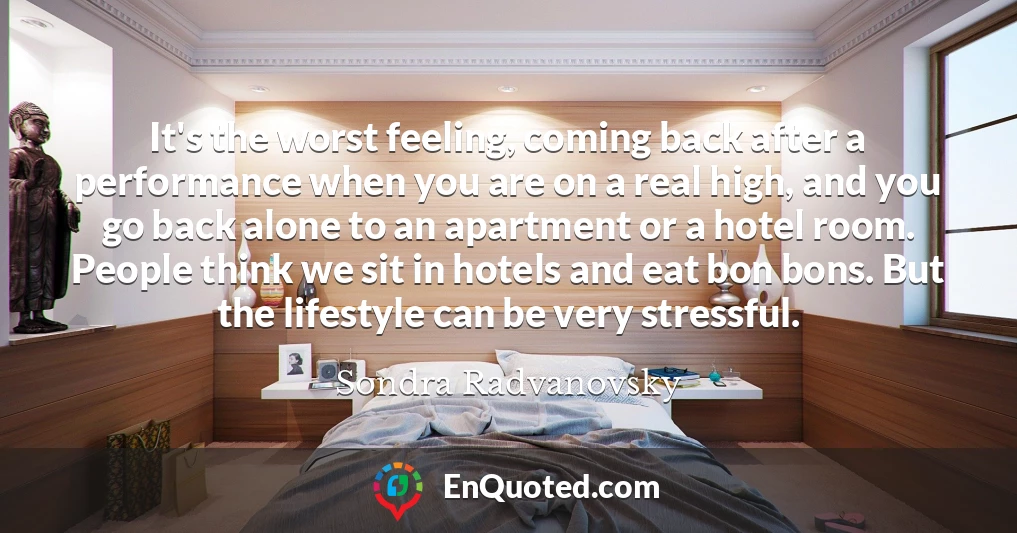 It's the worst feeling, coming back after a performance when you are on a real high, and you go back alone to an apartment or a hotel room. People think we sit in hotels and eat bon bons. But the lifestyle can be very stressful.