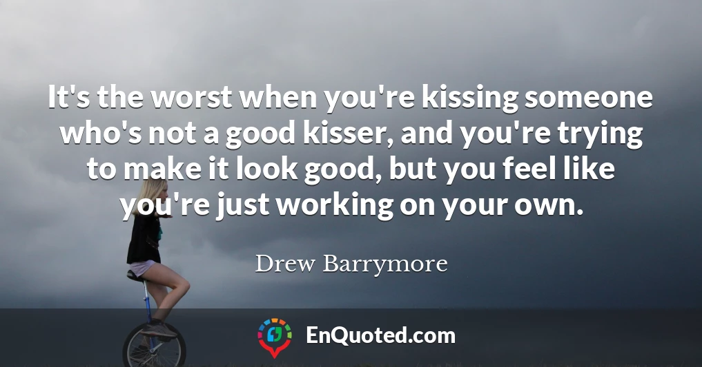 It's the worst when you're kissing someone who's not a good kisser, and you're trying to make it look good, but you feel like you're just working on your own.