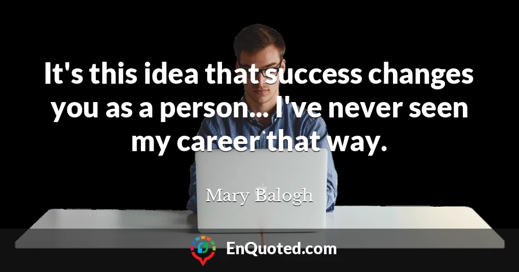 It's this idea that success changes you as a person... I've never seen my career that way.