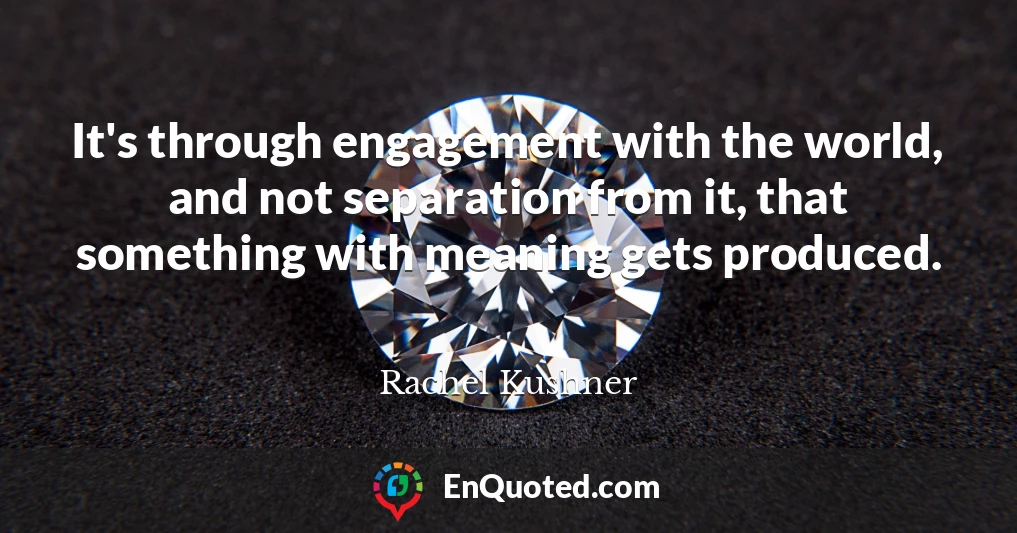 It's through engagement with the world, and not separation from it, that something with meaning gets produced.