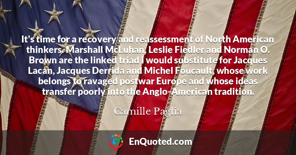 It's time for a recovery and reassessment of North American thinkers. Marshall McLuhan, Leslie Fiedler and Norman O. Brown are the linked triad I would substitute for Jacques Lacan, Jacques Derrida and Michel Foucault, whose work belongs to ravaged postwar Europe and whose ideas transfer poorly into the Anglo-American tradition.