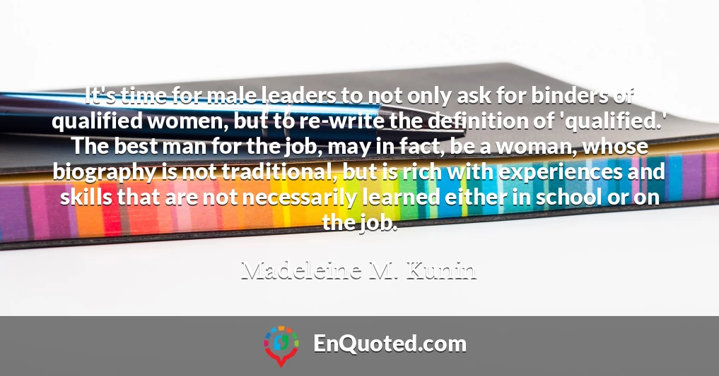 It's time for male leaders to not only ask for binders of qualified women, but to re-write the definition of 'qualified.' The best man for the job, may in fact, be a woman, whose biography is not traditional, but is rich with experiences and skills that are not necessarily learned either in school or on the job.
