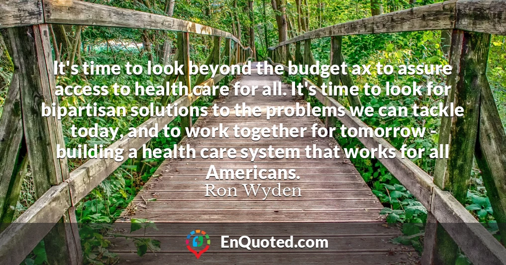 It's time to look beyond the budget ax to assure access to health care for all. It's time to look for bipartisan solutions to the problems we can tackle today, and to work together for tomorrow - building a health care system that works for all Americans.