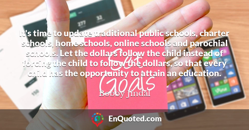 It's time to update traditional public schools, charter schools, home schools, online schools and parochial schools. Let the dollars follow the child instead of forcing the child to follow the dollars, so that every child has the opportunity to attain an education.