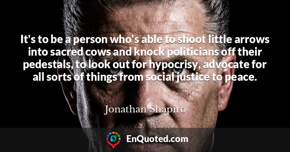 It's to be a person who's able to shoot little arrows into sacred cows and knock politicians off their pedestals, to look out for hypocrisy, advocate for all sorts of things from social justice to peace.