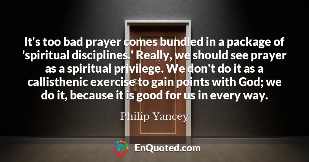 It's too bad prayer comes bundled in a package of 'spiritual disciplines.' Really, we should see prayer as a spiritual privilege. We don't do it as a callisthenic exercise to gain points with God; we do it, because it is good for us in every way.