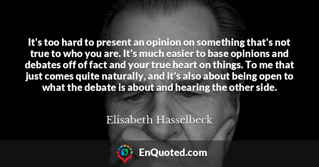 It's too hard to present an opinion on something that's not true to who you are. It's much easier to base opinions and debates off of fact and your true heart on things. To me that just comes quite naturally, and it's also about being open to what the debate is about and hearing the other side.