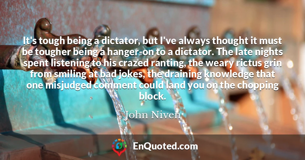 It's tough being a dictator, but I've always thought it must be tougher being a hanger-on to a dictator. The late nights spent listening to his crazed ranting, the weary rictus grin from smiling at bad jokes, the draining knowledge that one misjudged comment could land you on the chopping block.