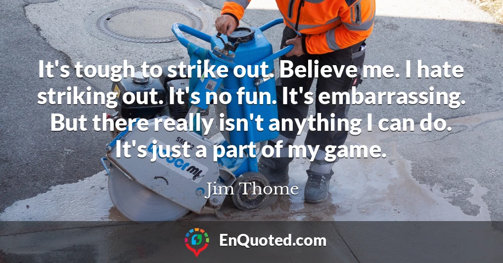 It's tough to strike out. Believe me. I hate striking out. It's no fun. It's embarrassing. But there really isn't anything I can do. It's just a part of my game.