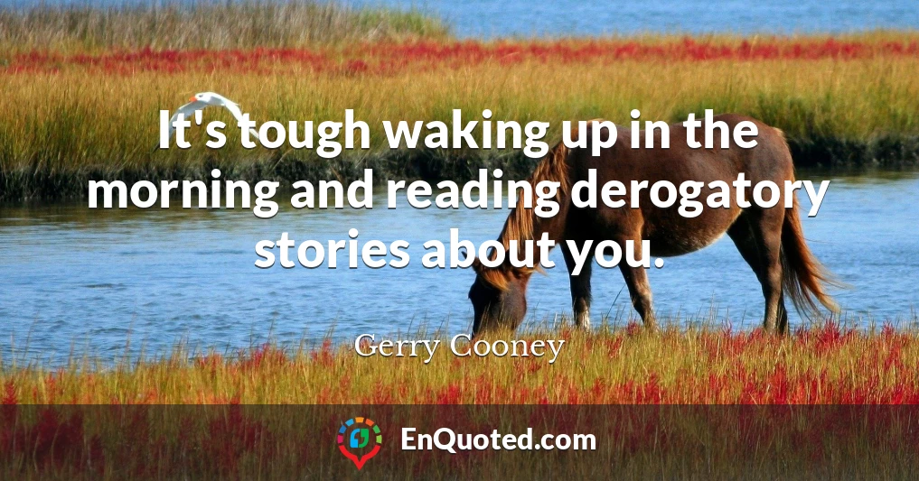 It's tough waking up in the morning and reading derogatory stories about you.