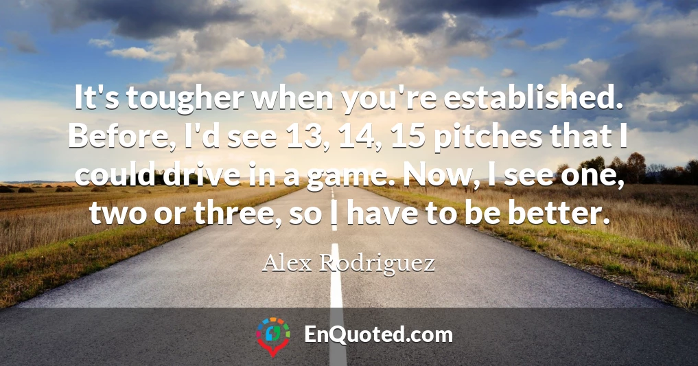 It's tougher when you're established. Before, I'd see 13, 14, 15 pitches that I could drive in a game. Now, I see one, two or three, so I have to be better.