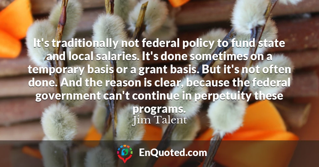 It's traditionally not federal policy to fund state and local salaries. It's done sometimes on a temporary basis or a grant basis. But it's not often done. And the reason is clear, because the federal government can't continue in perpetuity these programs.