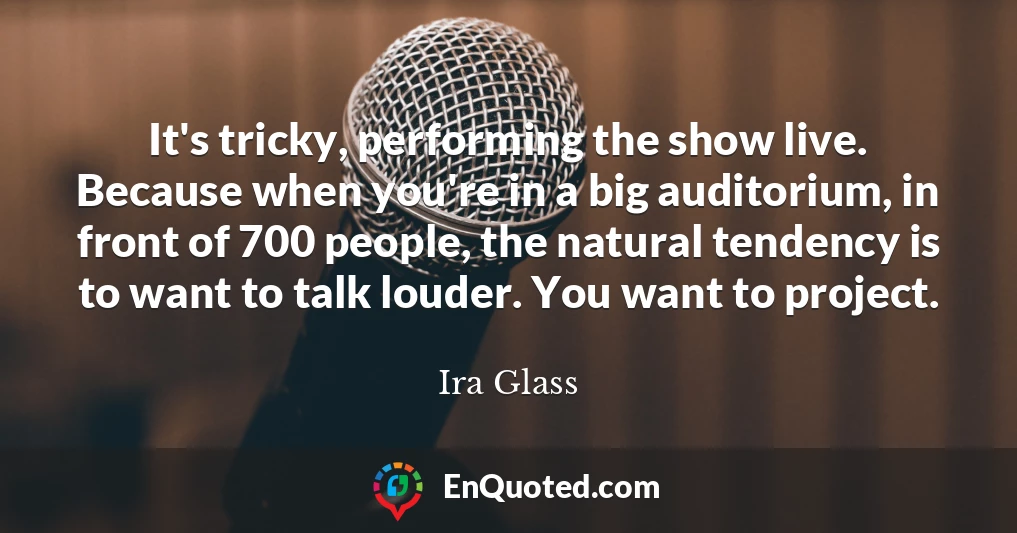It's tricky, performing the show live. Because when you're in a big auditorium, in front of 700 people, the natural tendency is to want to talk louder. You want to project.