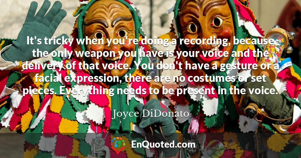 It's tricky when you're doing a recording, because the only weapon you have is your voice and the delivery of that voice. You don't have a gesture or a facial expression, there are no costumes or set pieces. Everything needs to be present in the voice.