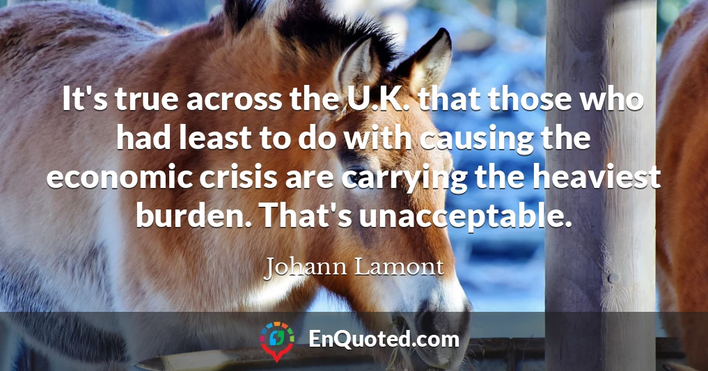 It's true across the U.K. that those who had least to do with causing the economic crisis are carrying the heaviest burden. That's unacceptable.