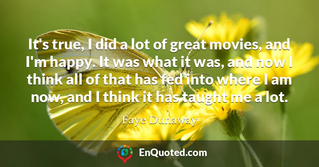 It's true, I did a lot of great movies, and I'm happy. It was what it was, and now I think all of that has fed into where I am now, and I think it has taught me a lot.