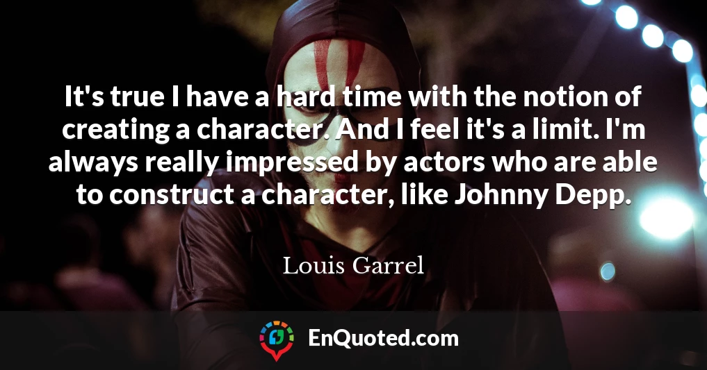 It's true I have a hard time with the notion of creating a character. And I feel it's a limit. I'm always really impressed by actors who are able to construct a character, like Johnny Depp.
