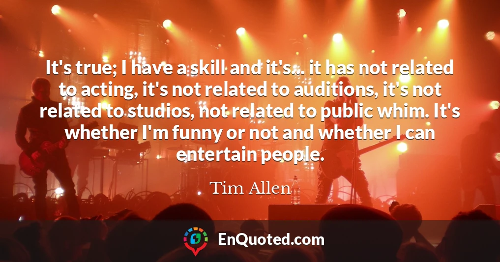 It's true; I have a skill and it's... it has not related to acting, it's not related to auditions, it's not related to studios, not related to public whim. It's whether I'm funny or not and whether I can entertain people.