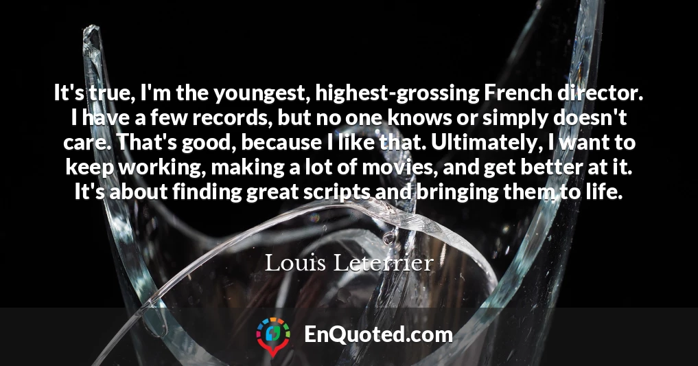 It's true, I'm the youngest, highest-grossing French director. I have a few records, but no one knows or simply doesn't care. That's good, because I like that. Ultimately, I want to keep working, making a lot of movies, and get better at it. It's about finding great scripts and bringing them to life.