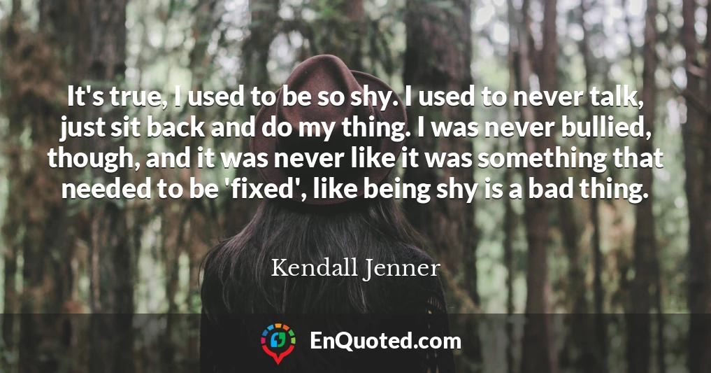 It's true, I used to be so shy. I used to never talk, just sit back and do my thing. I was never bullied, though, and it was never like it was something that needed to be 'fixed', like being shy is a bad thing.